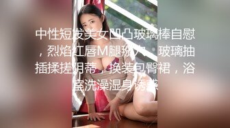 中性短发美女凹凸玻璃棒自慰，烈焰红唇M腿掰穴，玻璃抽插揉搓阴蒂，换装包臀裙，浴室洗澡湿身诱惑