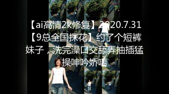 【ai高清2k修复】2020.7.31【9总全国探花】约了个短裤妹子，洗完澡口交舔弄抽插猛操呻吟娇喘