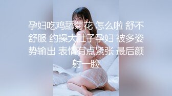 孕妇吃鸡舔菊花 怎么啦 舒不舒服 约操大肚子孕妇 被多姿势输出 表情有点紧张 最后颜射一脸