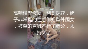 高精模型修复，利哥探花，奶子非常挺的性感御姐型外围女，被草的直喊不行了老公，太持久了