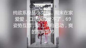 纯欲系极品小女友，周末在家爱爱，口活很棒受不了，69姿势互舔，骑上来自己动，爽的浪叫呻吟