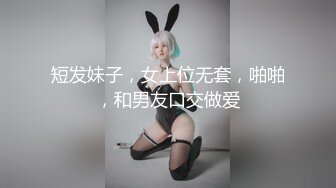 短发妹子，女上位无套，啪啪，和男友口交做爱