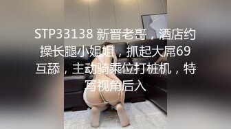 STP33138 新晋老哥，酒店约操长腿小姐姐，抓起大屌69互舔，主动骑乘位打桩机，特写视角后入