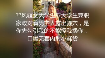 ??风骚女大学生??大学生兼职家政对着男主人露出骚穴，是你先勾引我的不能怪我操你，口爆无套内射小骚货