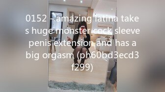 0152 - amazing latina takes huge monster cock sleeve penis extension and has a big orgasm (ph60bd3ecd3f299)