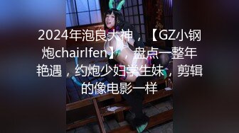 2024年泡良大神，【GZ小钢炮chairlfen】，盘点一整年艳遇，约炮少妇学生妹，剪辑的像电影一样