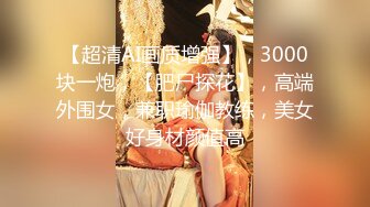 【超清AI画质增强】，3000块一炮，【肥尸探花】，高端外围女，兼职瑜伽教练，美女好身材颜值高