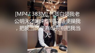 [MP4/ 383M] 气质白领我老公明天才回来你可以随便操我，把我当肉便器母狗别把我当人