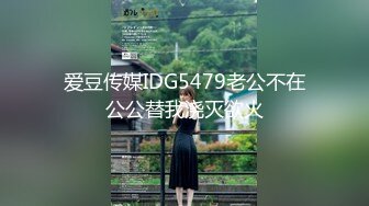 爱豆传媒IDG5479老公不在公公替我浇灭欲火