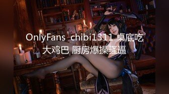 OnlyFans  chibi1311 桌底吃大鸡巴 厨房爆操骚逼