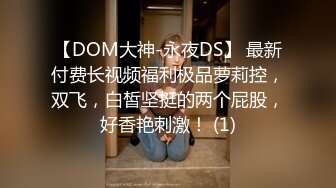 【DOM大神-永夜DS】 最新付费长视频福利极品萝莉控，双飞，白皙坚挺的两个屁股，好香艳刺激！ (1)