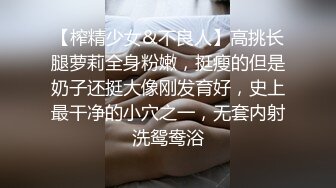 【榨精少女&不良人】高挑长腿萝莉全身粉嫩，挺瘦的但是奶子还挺大像刚发育好，史上最干净的小穴之一，无套内射洗鸳鸯浴