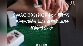 SWAG 29分钟3P中出酒醉双飞闺蜜姊妹 其实跟男伴套好灌醉闺 莎莎