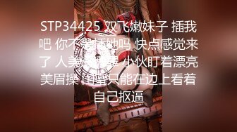 STP34425 双飞嫩妹子 插我吧 你不是插她吗 快点感觉来了 人美逼遭罪 小伙盯着漂亮美眉操 闺蜜只能在边上看着自己抠逼