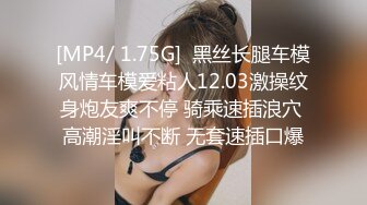 [MP4/ 1.75G]  黑丝长腿车模风情车模爱粘人12.03激操纹身炮友爽不停 骑乘速插浪穴 高潮淫叫不断 无套速插口爆