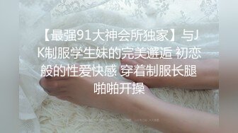 【最强91大神会所独家】与JK制服学生妹的完美邂逅 初恋般的性爱快感 穿着制服长腿啪啪开操