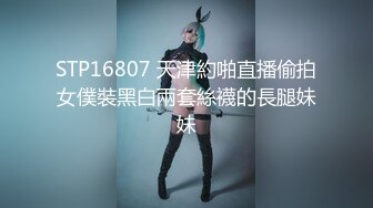 STP16807 天津約啪直播偷拍女僕裝黑白兩套絲襪的長腿妹妹