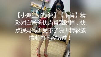 【小狐狸好想要】【下篇】精彩对白爸爸快点帮我脱掉，快点操妈妈！受不了啦！精彩激情啪啪不容错过！