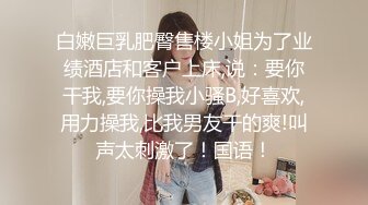 白嫩巨乳肥臀售楼小姐为了业绩酒店和客户上床,说：要你干我,要你操我小骚B,好喜欢,用力操我,比我男友干的爽!叫声太刺激了！国语！