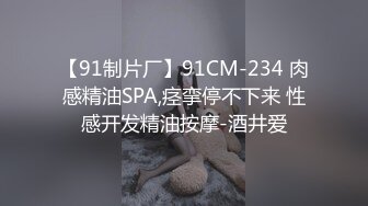 【91制片厂】91CM-234 肉感精油SPA,痉挛停不下来 性感开发精油按摩-酒井爱