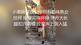 小表妹寻欢会所很有韵味熟女技师 按摩完再开操 张开大长腿扣穴调情 按摩床上侧入猛操