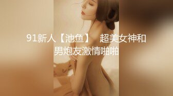 91新人【池鱼】❤超美女神和男炮友激情啪啪