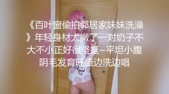 《百叶窗偸拍邻居家妹妹洗澡》年轻身材太嫩了一对奶子不大不小正好很坚挺~平坦小腹阴毛发育旺盛边洗边唱