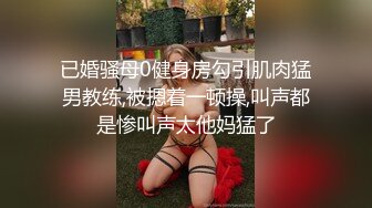 已婚骚母0健身房勾引肌肉猛男教练,被摁着一顿操,叫声都是惨叫声太他妈猛了