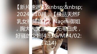 【新片速遞】&nbsp;&nbsp;2024年10月，【极品天然F乳女神降临】，Naomi御姐，胸大人又漂亮，无毛白虎，好骚的少妇[4.93G/MP4/02:17:14]