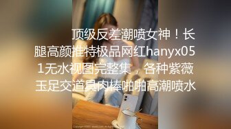 ⚫️⚫️顶级反差潮喷女神！长腿高颜推特极品网红hanyx051无水视图完整集，各种紫薇玉足交道具肉棒啪啪高潮喷水