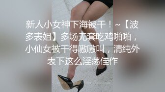 新人小女神下海被干！~【波多表姐】多场无套吃鸡啪啪，小仙女被干得嗷嗷叫，清纯外表下这么淫荡佳作