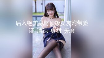 后入绝美身材顶级女友附带验证-清纯-身材-无套