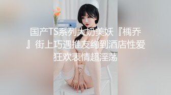 国产TS系列大奶美妖『楀乔』街上巧遇推友约到酒店性爱狂欢表情超淫荡