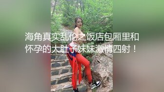 海角真实乱伦之饭店包厢里和怀孕的大肚子妹妹激情四射！