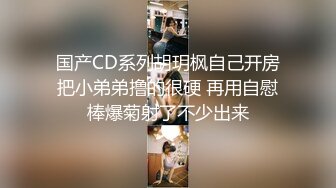 国产CD系列胡玥枫自己开房把小弟弟撸的很硬 再用自慰棒爆菊射了不少出来