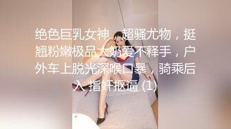 绝色巨乳女神，超骚尤物，挺翘粉嫩极品大奶爱不释手，户外车上脱光深喉口暴，骑乘后入 指奸抠逼 (1)