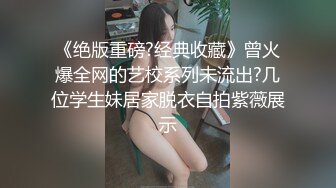 《绝版重磅?经典收藏》曾火爆全网的艺校系列未流出?几位学生妹居家脱衣自拍紫薇展示