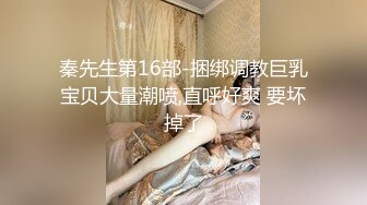 秦先生第16部-捆绑调教巨乳宝贝大量潮喷,直呼好爽 要坏掉了