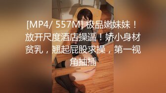 [MP4/ 557M] 极品嫩妹妹！放开尺度酒店操逼！娇小身材贫乳，翘起屁股求操，第一视角抽插