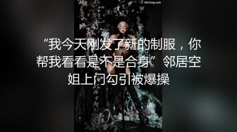 “我今天刚发了新的制服，你帮我看看是不是合身”邻居空姐上门勾引被爆操