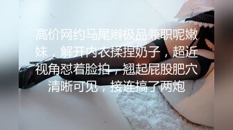 高价网约马尾辫极品兼职呢嫩妹，解开内衣揉捏奶子，超近视角怼着脸拍，翘起屁股肥穴清晰可见，接连搞了两炮