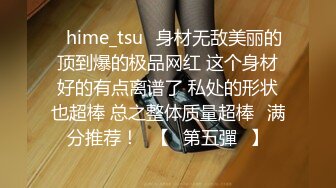 ✨hime_tsu✨身材无敌美丽的顶到爆的极品网红 这个身材好的有点离谱了 私处的形状也超棒 总之整体质量超棒❤满分推荐！❤【☀第五彈☀】