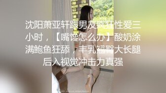 沈阳萧亚轩跟男友疯狂性爱三小时，【嘴馋怎么办】酸奶涂满鲍鱼狂舔，丰乳翘臀大长腿后入视觉冲击力真强