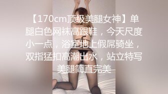 【170cm顶级美腿女神】单腿白色网袜高跟鞋，今天尺度小一点，浴室地上假屌骑坐，双指猛扣高潮出水，站立特写美腿简直完美