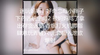 ✿迷玩妈妈✿ 好奇恋母小胖子下药迷玩生母2 被妈妈骂了拿出存货迷晕 香烟打火机脚指肆意玩弄骚穴 无套插入泄欲爆射