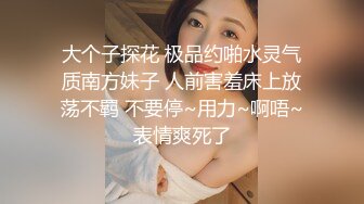 大个子探花 极品约啪水灵气质南方妹子 人前害羞床上放荡不羁 不要停~用力~啊唔~表情爽死了