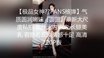 【极品女神??PANS核弹】气质圆润嫩妹『圆圆』最新大尺度私拍 黑丝无内露穴 长腿美乳 若隐若现镜头感十足 高清720P版