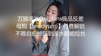 万狼求当Onlyfans极品反差母狗【lewdyumi】付费解锁不雅自拍被玩到淫水都能拉丝