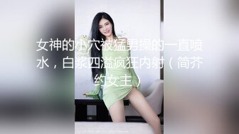 女神的小穴被猛男操的一直喷水，白浆四溢疯狂内射（简芥约女主）