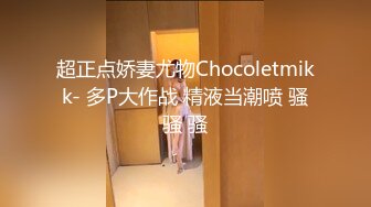 超正点娇妻尤物Chocoletmikk- 多P大作战 精液当潮喷 骚骚 骚